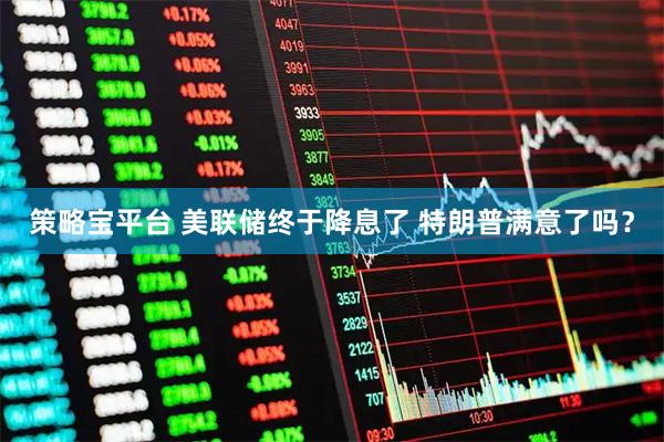 策略宝平台 美联储终于降息了 特朗普满意了吗？