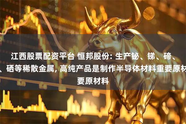 江西股票配资平台 恒邦股份: 生产铋、锑、碲、砷、硒等稀散金属, 高纯产品是制作半导体材料重要原材料