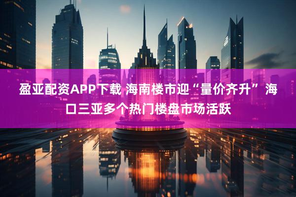 盈亚配资APP下载 海南楼市迎“量价齐升” 海口三亚多个热门楼盘市场活跃