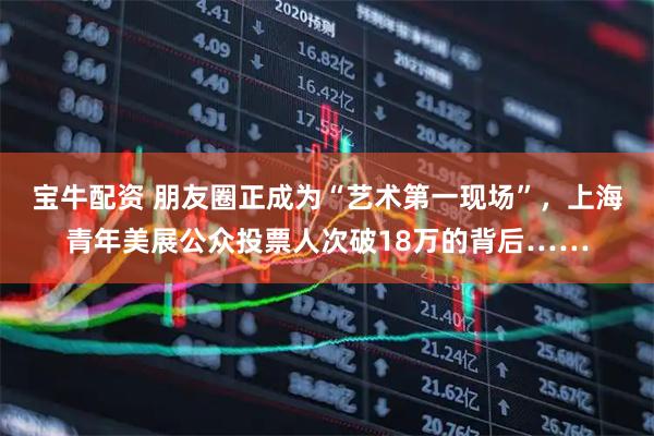 宝牛配资 朋友圈正成为“艺术第一现场”，上海青年美展公众投票人次破18万的背后……