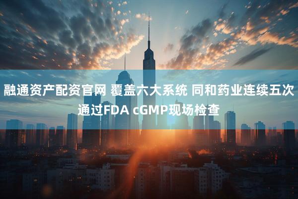 融通资产配资官网 覆盖六大系统 同和药业连续五次通过FDA cGMP现场检查