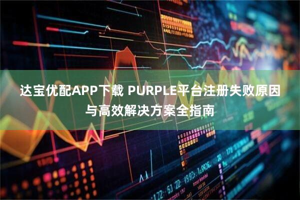 达宝优配APP下载 PURPLE平台注册失败原因与高效解决方案全指南