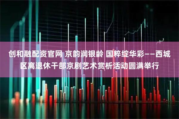 创和融配资官网 京韵润银龄 国粹绽华彩——西城区离退休干部京剧艺术赏析活动圆满举行