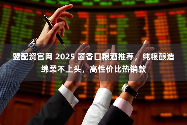 盟配资官网 2025 酱香口粮酒推荐，纯粮酿造绵柔不上头，高性价比热销款