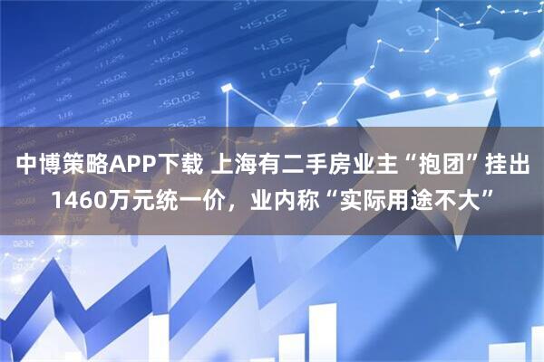 中博策略APP下载 上海有二手房业主“抱团”挂出1460万元统一价，业内称“实际用途不大”