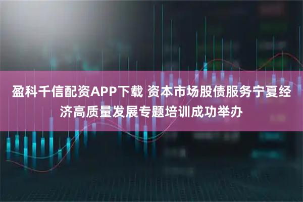 盈科千信配资APP下载 资本市场股债服务宁夏经济高质量发展专题培训成功举办