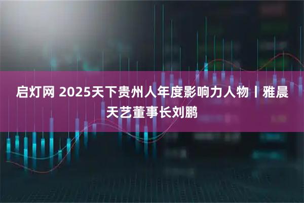 启灯网 2025天下贵州人年度影响力人物丨雅晨天艺董事长刘鹏