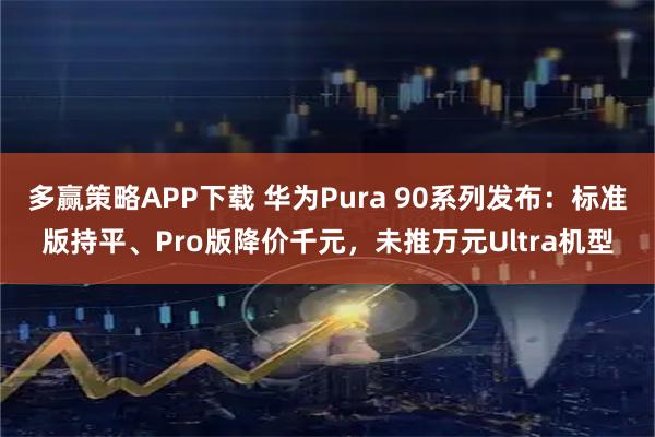 多赢策略APP下载 华为Pura 90系列发布：标准版持平、Pro版降价千元，未推万元Ultra机型