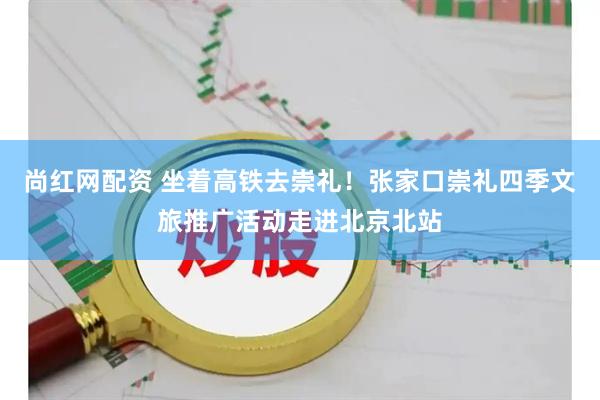 尚红网配资 坐着高铁去崇礼！张家口崇礼四季文旅推广活动走进北京北站