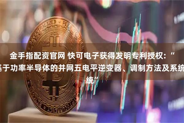 金手指配资官网 快可电子获得发明专利授权: “基于功率半导体的并网五电平逆变器、调制方法及系统”