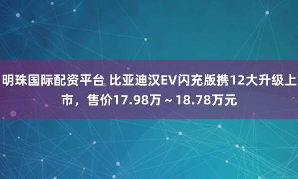 明珠国际配资平台 比亚迪汉EV闪充版携12大升级上市，售价17.98万～18.78万元