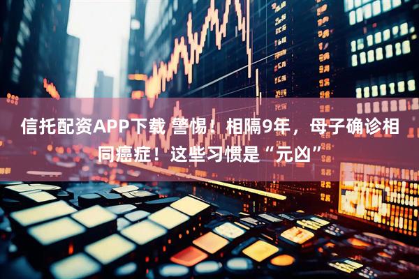 信托配资APP下载 警惕！相隔9年，母子确诊相同癌症！这些习惯是“元凶”