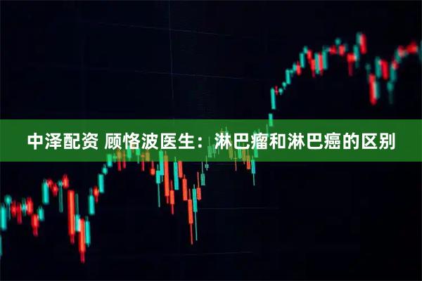 中泽配资 顾恪波医生：淋巴瘤和淋巴癌的区别