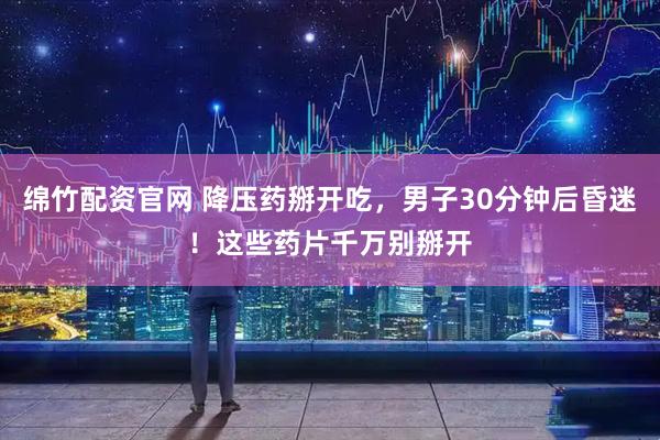 绵竹配资官网 降压药掰开吃，男子30分钟后昏迷！这些药片千万别掰开