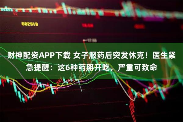 财神配资APP下载 女子服药后突发休克！医生紧急提醒：这6种药掰开吃，严重可致命