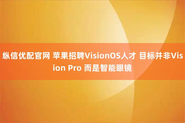 纵信优配官网 苹果招聘VisionOS人才 目标并非Vision Pro 而是智能眼镜