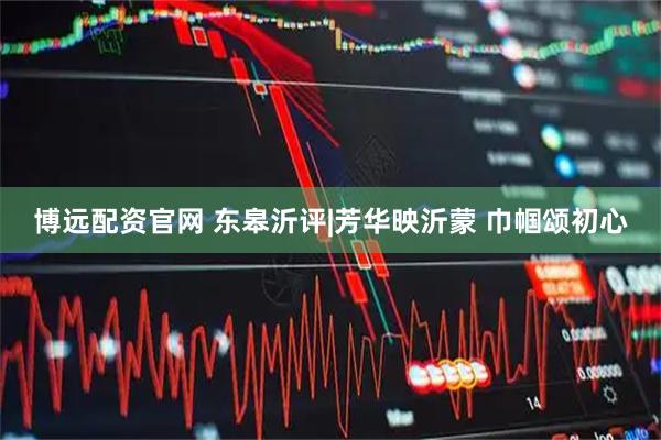 博远配资官网 东皋沂评|芳华映沂蒙 巾帼颂初心