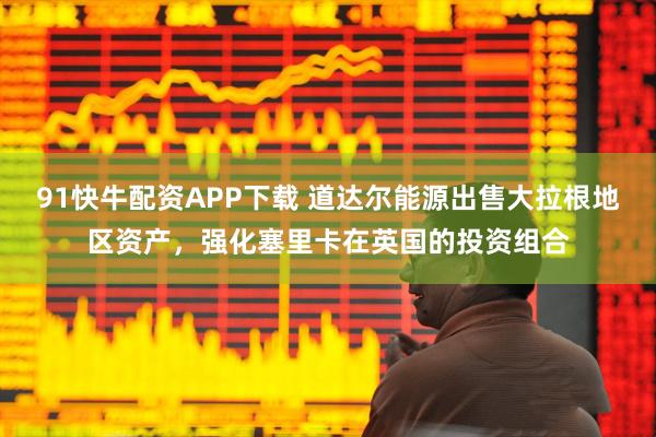 91快牛配资APP下载 道达尔能源出售大拉根地区资产,强化塞里卡在英国的投资组合