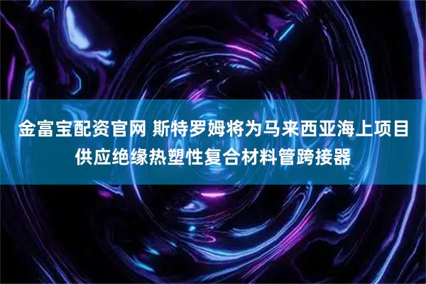 金富宝配资官网 斯特罗姆将为马来西亚海上项目供应绝缘热塑性复合材料管跨接器