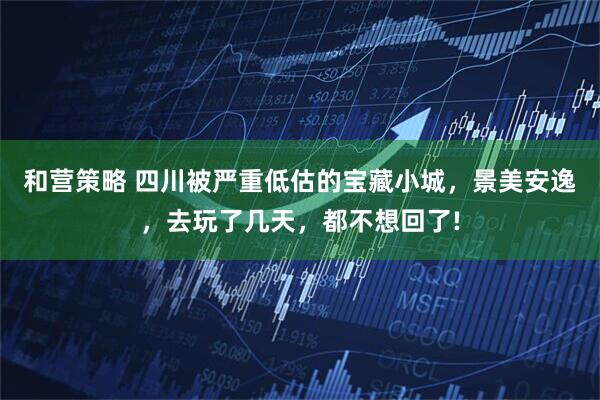 和营策略 四川被严重低估的宝藏小城,景美安逸,去玩了几天,都不想回了!