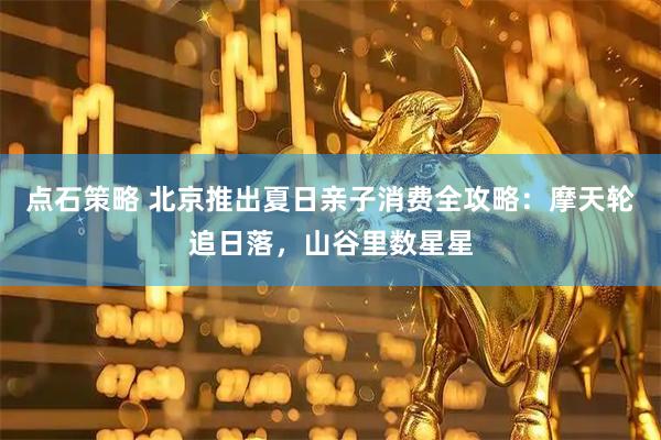 点石策略 北京推出夏日亲子消费全攻略:摩天轮追日落,山谷里数星星