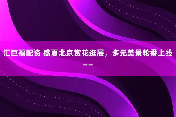 汇巨福配资 盛夏北京赏花逛展，多元美景轮番上线——