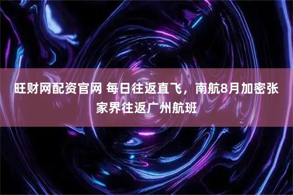 旺财网配资官网 每日往返直飞，南航8月加密张家界往返广州航班
