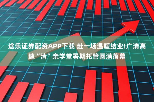 途乐证券配资APP下载 赴一场温暖结业!广清高速“清”亲学堂暑期托管圆满落幕