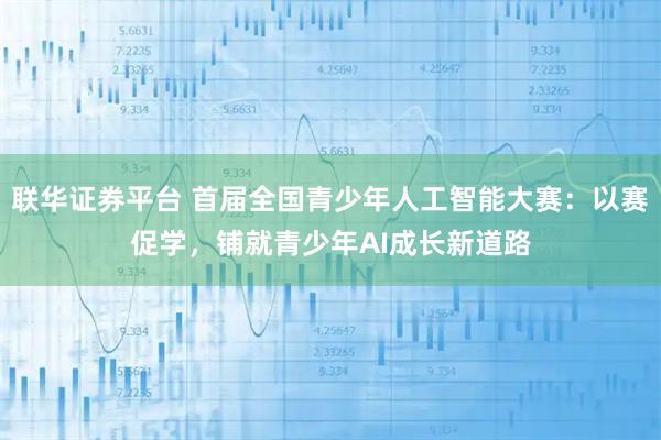 联华证券平台 首届全国青少年人工智能大赛：以赛促学，铺就青少年AI成长新道路