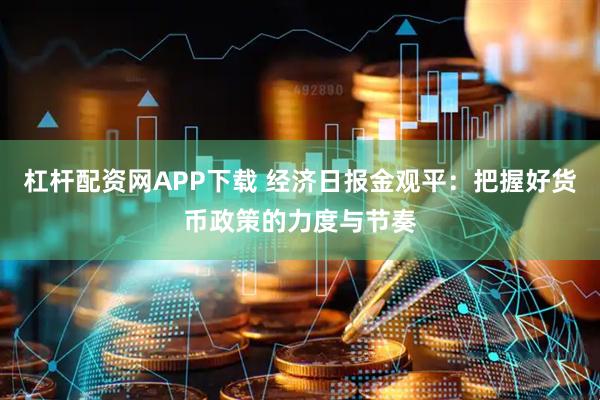 杠杆配资网APP下载 经济日报金观平：把握好货币政策的力度与节奏