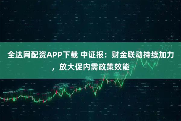 全达网配资APP下载 中证报：财金联动持续加力，放大促内需政策效能