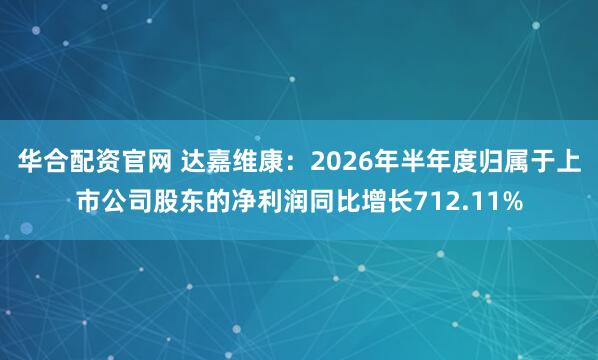 华合配资官网 达嘉维康：2026年半年度归属于上市公司股东的净利润同比增长712.11%