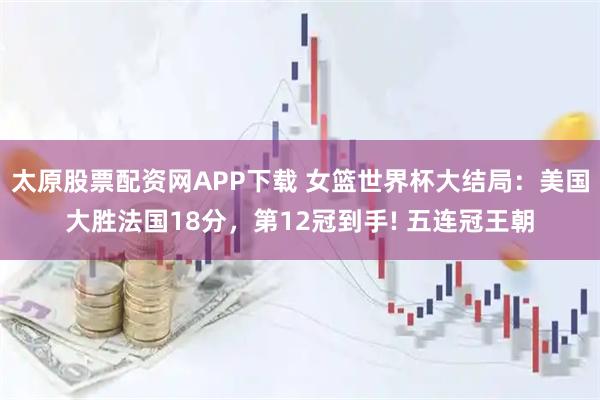 太原股票配资网APP下载 女篮世界杯大结局：美国大胜法国18分，第12冠到手! 五连冠王朝