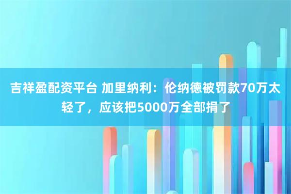 吉祥盈配资平台 加里纳利：伦纳德被罚款70万太轻了，应该把5000万全部捐了