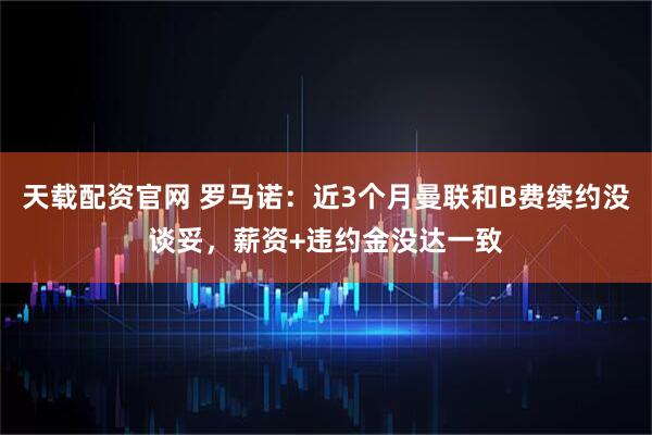 天载配资官网 罗马诺：近3个月曼联和B费续约没谈妥，薪资+违约金没达一致