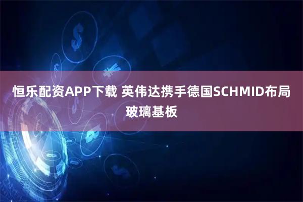 恒乐配资APP下载 英伟达携手德国SCHMID布局玻璃基板