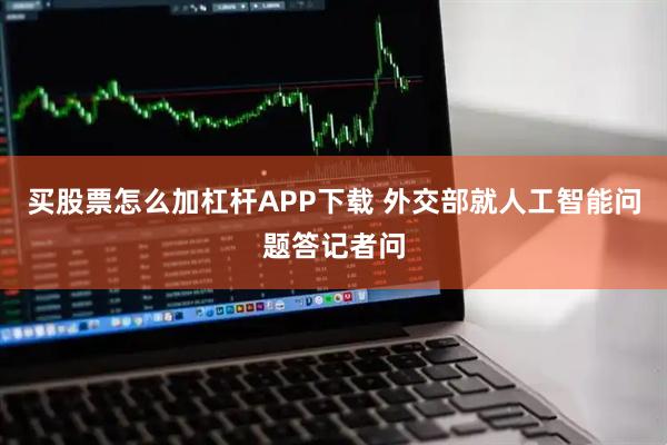 买股票怎么加杠杆APP下载 外交部就人工智能问题答记者问