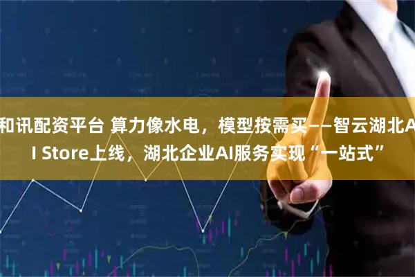 和讯配资平台 算力像水电，模型按需买——智云湖北AI Store上线，湖北企业AI服务实现“一站式”